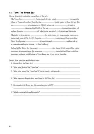 32
4.6 Text: The Timor Sea
Choose the correct word or the correct form of the verb.
The Timor Sea ............................... (be) a stretch of water which............................... (separate) the
island of Timor and northern Australia at a ............................... (wide/width) of about 480 km. The
sea ............................... (cover) an area of 450,000 sq km, and ............................... (reach) a
............................... (deep/depth) of 3,200 m. The sea ............................... (contain) significant oil
and gas deposits, ............................... (develop) in the past jointly by Australia and Indonesia.
The rights to these deposits ............................... (be) at the centre of a long-standing controversy,
dating back to the 1970s. In 1972 Australia ............................... (claim) about 85 per cent of the
Timor Sea. Portugal ............................... (dispute) this and ............................... (put forward) an
argument demanding the boundary be fixed mid-way.
In July 2001 a ‘Timor Sea Agreement’ ............................... (be) signed in Dili, establishing a joint
petroleum development area. The agreement ............................... (specify) that 90 per cent of the
petroleum produced would belong to Timor-Leste, and 10 per cent to Australia.
Answer these questions with full sentences.
1. How wide is the Timor Sea? ..........................................................................................................
2. What is the depth of the Timor Sea? ..............................................................................................
3. What is the area of the Timor Sea? Write the number out in words. .............................................
..........................................................................................................................................................
4. What important deposits have been found in the Timor Sea? ........................................................
..........................................................................................................................................................
5. How much of the Timor Sea did Australia claim in 1972? .............................................................
..........................................................................................................................................................
6. Which country challenged this claim? ............................................................................................
..........................................................................................................................................................
 
