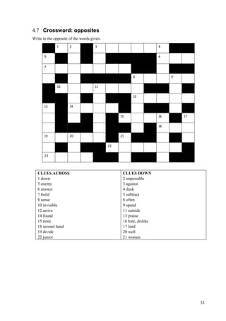 33
4.7 Crossword: opposites
Write in the opposite of the words given.
1 2 3 4
5 6
7
8 9
10 11
12
13 14
15 16 17
18
19 20 21
22
23
CLUES ACROSS
1 down
3 enemy
6 answer
7 build
8 sense
10 invisible
12 arrive
14 found
15 none
18 second hand
19 divide
22 junior
CLUES DOWN
2 impossible
3 against
4 dusk
5 subtract
8 often
9 spend
11 outside
13 praise
16 hate, dislike
17 lend
20 well
21 women
 