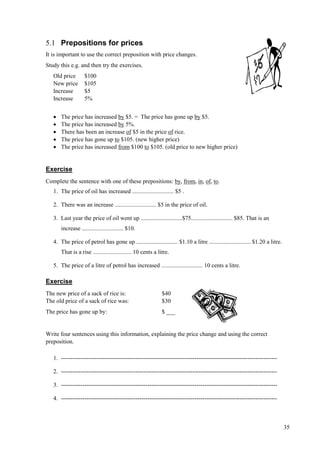 35
5.1 Prepositions for prices
It is important to use the correct preposition with price changes.
Study this e.g. and then try the exercises.
Old price $100
New price $105
Increase $5
Increase 5%
 The price has increased by $5. = The price has gone up by $5.
 The price has increased by 5%.
 There has been an increase of $5 in the price of rice.
 The price has gone up to $105. (new higher price)
 The price has increased from $100 to $105. (old price to new higher price)
Exercise
Complete the sentence with one of these prepositions: by, from, in, of, to.
1. The price of oil has increased ............................ $5 .
2. There was an increase ............................ $5 in the price of oil.
3. Last year the price of oil went up ............................$75............................ $85. That is an
increase ............................ $10.
4. The price of petrol has gone up ............................ $1.10 a litre ............................ $1.20 a litre.
That is a rise .......................... 10 cents a litre.
5. The price of a litre of petrol has increased ............................ 10 cents a litre.
Exercise
The new price of a sack of rice is: $40
The old price of a sack of rice was: $30
The price has gone up by: $ ___
Write four sentences using this information, explaining the price change and using the correct
preposition.
1. --------------------------------------------------------------------------------------------------------------
2. --------------------------------------------------------------------------------------------------------------
3. --------------------------------------------------------------------------------------------------------------
4. --------------------------------------------------------------------------------------------------------------
 