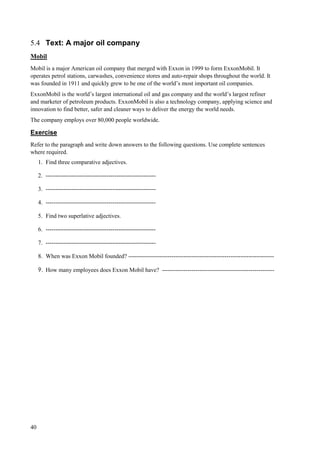 40
5.4 Text: A major oil company
Mobil
Mobil is a major American oil company that merged with Exxon in 1999 to form ExxonMobil. It
operates petrol stations, carwashes, convenience stores and auto-repair shops throughout the world. It
was founded in 1911 and quickly grew to be one of the world’s most important oil companies.
ExxonMobil is the world’s largest international oil and gas company and the world’s largest refiner
and marketer of petroleum products. ExxonMobil is also a technology company, applying science and
innovation to find better, safer and cleaner ways to deliver the energy the world needs.
The company employs over 80,000 people worldwide.
Exercise
Refer to the paragraph and write down answers to the following questions. Use complete sentences
where required.
1. Find three comparative adjectives.
2. --------------------------------------------------------
3. --------------------------------------------------------
4. --------------------------------------------------------
5. Find two superlative adjectives.
6. --------------------------------------------------------
7. --------------------------------------------------------
8. When was Exxon Mobil founded? --------------------------------------------------------------------------
9. How many employees does Exxon Mobil have? ---------------------------------------------------------
 