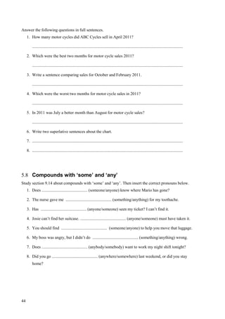 44
Answer the following questions in full sentences.
1. How many motor cycles did ABC Cycles sell in April 2011?
.................................................................................................................................................
2. Which were the best two months for motor cycle sales 2011?
.................................................................................................................................................
3. Write a sentence comparing sales for October and February 2011.
.................................................................................................................................................
4. Which were the worst two months for motor cycle sales in 2011?
.................................................................................................................................................
5. In 2011 was July a better month than August for motor cycle sales?
.................................................................................................................................................
6. Write two superlative sentences about the chart.
7. .................................................................................................................................................
8. .................................................................................................................................................
5.8 Compounds with ‘some’ and ‘any’
Study section 9.14 about compounds with ‘some’ and ‘any’. Then insert the correct pronouns below.
1. Does ............................................ (someone/anyone) know where Mario has gone?
2. The nurse gave me ............................................ (something/anything) for my toothache.
3. Has ............................................ (anyone/someone) seen my ticket? I can’t find it.
4. Josie can’t find her suitcase. ............................................ (anyone/someone) must have taken it.
5. You should find ............................................ (someone/anyone) to help you move that luggage.
6. My boss was angry, but I didn’t do ............................................ (something/anything) wrong.
7. Does ............................................ (anybody/somebody) want to work my night shift tonight?
8. Did you go ............................................ (anywhere/somewhere) last weekend, or did you stay
home?
 