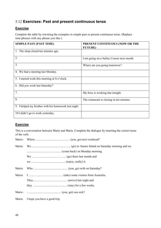 48
5.12 Exercises: Past and present continuous tense
Exercise
Complete the table by rewriting the examples in simple past or present continuous tense. (Replace
time phrases with any phrase you like.)
SIMPLE PAST (PAST TIME) PRESENT CONTINUOUS (NOW OR THE
FUTURE)
1. The shop closed ten minutes ago.
2. I am going on a Safety Course next month.
3. Where are you going tomorrow?
4. We had a meeting last Monday.
5. I started work this morning at 8 o’clock.
6. Did you work last Saturday?
7. My boss is working late tonight.
8. The restaurant is closing in ten minutes.
9. I helped my brother with his homework last night.
10.I didn’t go to work yesterday.
Exercise
This is a conversation between Mario and Maria. Complete the dialogue by inserting the correct tense
of the verb.
Mario: Where .............................................. (you, go) next weekend?
Maria: We .................................................... (go) to Atauro Island on Saturday morning and we
.............................................. (come back) on Monday morning.
We .............................................. (go) there last month and
we .............................................. (enjoy, really) it.
Mario: Who .............................................. (you, go) with on Saturday?
Maria: I .............................................. (take) some visitors from Australia.
They.............................................. (arrive) last night and
they .............................................. (stay) for a few weeks.
Mario : .............................................. (you, get) sea sick?
Maria: I hope you have a good trip.
 