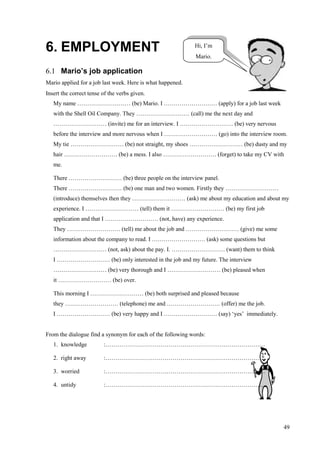 49
6. EMPLOYMENT
6.1 Mario’s job application
Mario applied for a job last week. Here is what happened.
Insert the correct tense of the verbs given.
My name ……………………… (be) Mario. I ……………………… (apply) for a job last week
with the Shell Oil Company. They ……………………… (call) me the next day and
……………………… (invite) me for an interview. I ……………………… (be) very nervous
before the interview and more nervous when I ……………………… (go) into the interview room.
My tie ……………………… (be) not straight, my shoes ……………………… (be) dusty and my
hair ……………………… (be) a mess. I also ……………………… (forget) to take my CV with
me.
There ……………………… (be) three people on the interview panel.
There ……………………… (be) one man and two women. Firstly they ………………………
(introduce) themselves then they ……………………… (ask) me about my education and about my
experience. I ……………………… (tell) them it ……………………… (be) my first job
application and that I ……………………… (not, have) any experience.
They ……………………… (tell) me about the job and ……………………… (give) me some
information about the company to read. I ……………………… (ask) some questions but
……………………… (not, ask) about the pay. I. ……………………… (want) them to think
I ……………………… (be) only interested in the job and my future. The interview
……………………… (be) very thorough and I ……………………… (be) pleased when
it ……………………… (be) over.
This morning I ……………………… (be) both surprised and pleased because
they ……………………… (telephone) me and ……………………… (offer) me the job.
I ……………………… (be) very happy and I ……………………… (say) ‘yes’ immediately.
From the dialogue find a synonym for each of the following words:
1. knowledge :………………………………………………………………………
2. right away :………………………………………………………………………
3. worried :………………………………………………………………………
4. untidy :………………………………………………………………………
Hi, I’m
Mario.
 