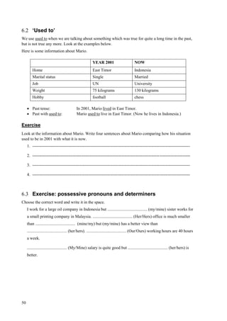 50
6.2 ‘Used to’
We use used to when we are talking about something which was true for quite a long time in the past,
but is not true any more. Look at the examples below.
Here is some information about Mario.
 Past tense: In 2001, Mario lived in East Timor.
 Past with used to: Mario used to live in East Timor. (Now he lives in Indonesia.)
Exercise
Look at the information about Mario. Write four sentences about Mario comparing how his situation
used to be in 2001 with what it is now.
1. -----------------------------------------------------------------------------------------------------------------
2. -----------------------------------------------------------------------------------------------------------------
3. -----------------------------------------------------------------------------------------------------------------
4. -----------------------------------------------------------------------------------------------------------------
6.3 Exercise: possessive pronouns and determiners
Choose the correct word and write it in the space.
I work for a large oil company in Indonesia but ...................................... (my/mine) sister works for
a small printing company in Malaysia. ...................................... (Her/Hers) office is much smaller
than ...................................... (mine/my) but (my/mine) has a better view than
...................................... (her/hers). ...................................... (Our/Ours) working hours are 40 hours
a week.
...................................... (My/Mine) salary is quite good but ...................................... (her/hers) is
better.
YEAR 2001 NOW
Home East Timor Indonesia
Marital status Single Married
Job UN University
Weight 75 kilograms 130 kilograms
Hobby football chess
 
