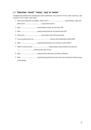 53
6.6 Exercise: ‘much’, ‘many’, ‘any’ or ‘some’
Complete the sentences by inserting the correct determiner. See section 9.13 for ‘some’ and ‘any’, and
section 9.11 for ‘much’ and ‘many’.
1. I have just looked in my toolbox. There aren’t ...................................... (much/many) nails and
there aren’t ...................................... (any/some) screws.
2. How ...................................... (much/many) money do you have left?
3. How ...................................... (many/much) bolts do we need for this job?
4. There isn't ...................................... (any/some) water left in the bottle.
5. Can you please give me ...................................... (some/a few) information about Dili?
6. How ...................................... (much/many)furniture do you have in your office?
7. When I cook rice how ...................................... (much/many) water should I use and how
...................................... (many/much) cups of rice.
8. How ...................................... (many/much) times have you been to Baucau.
9. How ...................................... (much/many) petrol do you put into your motorcycle when you go
to the garage.
 