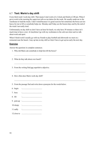 54
6.7 Text: Mario’s day shift
Every third week I work day shift. That means I start work at 6 o’clock and finish at 2.00 pm. When I
get to work in the morning the supervisor tells us our duties for the week. He usually sends me to the
warehouse to load the trucks. I don’t mind because it is good exercise but sometimes the boxes are too
heavy for me to lift so somebody helps me. Monday and Friday are the busiest days and by the end of
the week I am really tired.
Unfortunately on day shift we don’t have an hour for lunch, we only have 30 minutes so there isn’t
much time to have a rest. At lunchtime I go with my workmates to the cafe next door and we talk
about work and sport.
When I finish work I usually go with my friends to play football and afterwards we meet at a
restaurant near the beach. I stay up late on day shift as I don’t have to get up too early the next day.
Exercise
Answer the questions in complete sentences.
1. Why did Mario ask somebody to help him lift the boxes?
..........................................................................................................................................................
2. What do they talk about over lunch?
..........................................................................................................................................................
3. From the writing find one superlative adjective.
..........................................................................................................................................................
4. How often does Mario work day shift?
..........................................................................................................................................................
5. From the passage find and write down synonyms for the words below:
6. begin :...........................................
7. boss :...........................................
8. fill :...........................................
9. pick-up :...........................................
10.sleepy :...........................................
11.sadly :...........................................
12.close to ...........................................
 