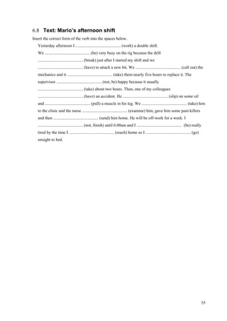 55
6.8 Text: Mario’s afternoon shift
Insert the correct form of the verb into the spaces below.
Yesterday afternoon I ........................................... (work) a double shift.
We ........................................... (be) very busy on the rig because the drill
........................................... (break) just after I started my shift and we
........................................... (have) to attach a new bit. We ........................................... (call out) the
mechanics and it ........................................... (take) them nearly five hours to replace it. The
supervisor ........................................... (not, be) happy because it usually
........................................... (take) about two hours. Then, one of my colleagues
........................................... (have) an accident. He ........................................... (slip) on some oil
and ........................................... (pull) a muscle in his leg. We ........................................... (take) him
to the clinic and the nurse ........................................... (examine) him, gave him some pain killers
and then ........................................... (send) him home. He will be off-work for a week. I
........................................... (not, finish) until 6.00am and I ........................................... (be) really
tired by the time I ........................................... (reach) home so I ........................................... (go)
straight to bed.
 