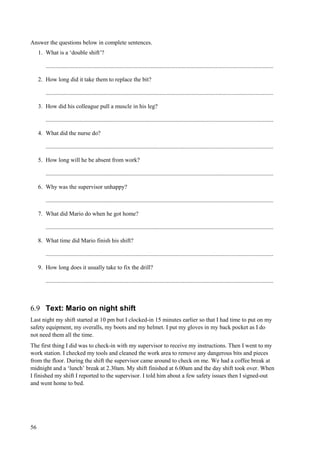 56
Answer the questions below in complete sentences.
1. What is a ‘double shift’?
..........................................................................................................................................................
2. How long did it take them to replace the bit?
..........................................................................................................................................................
3. How did his colleague pull a muscle in his leg?
..........................................................................................................................................................
4. What did the nurse do?
..........................................................................................................................................................
5. How long will he be absent from work?
..........................................................................................................................................................
6. Why was the supervisor unhappy?
..........................................................................................................................................................
7. What did Mario do when he got home?
..........................................................................................................................................................
8. What time did Mario finish his shift?
..........................................................................................................................................................
9. How long does it usually take to fix the drill?
..........................................................................................................................................................
6.9 Text: Mario on night shift
Last night my shift started at 10 pm but I clocked-in 15 minutes earlier so that I had time to put on my
safety equipment, my overalls, my boots and my helmet. I put my gloves in my back pocket as I do
not need them all the time.
The first thing I did was to check-in with my supervisor to receive my instructions. Then I went to my
work station. I checked my tools and cleaned the work area to remove any dangerous bits and pieces
from the floor. During the shift the supervisor came around to check on me. We had a coffee break at
midnight and a ‘lunch’ break at 2.30am. My shift finished at 6.00am and the day shift took over. When
I finished my shift I reported to the supervisor. I told him about a few safety issues then I signed-out
and went home to bed.
 