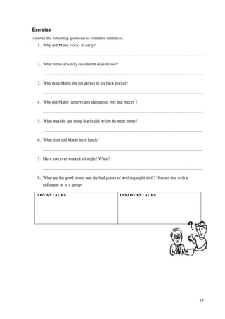 57
Exercise
Answer the following questions in complete sentences.
1. Why did Mario clock- in early?
..........................................................................................................................................................
2. What items of safety equipment does he use?
..........................................................................................................................................................
3. Why does Mario put his gloves in his back pocket?
..........................................................................................................................................................
4. Why did Mario ‘remove any dangerous bits and pieces’?
..........................................................................................................................................................
5. What was the last thing Mario did before he went home?
..........................................................................................................................................................
6. What time did Mario have lunch?
..........................................................................................................................................................
7. Have you ever worked all night? When?
..........................................................................................................................................................
8. What are the good points and the bad points of working night shift? Discuss this with a
colleague or in a group.
ADVANTAGES DISADVANTAGES
 