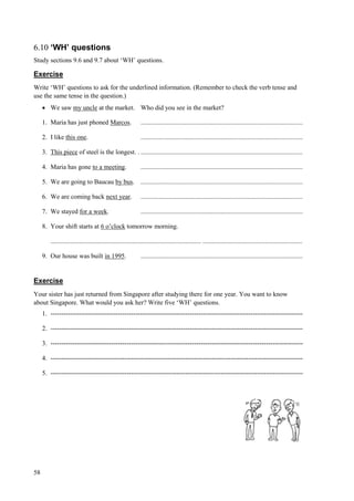 58
6.10 ‘WH’ questions
Study sections 9.6 and 9.7 about ‘WH’ questions.
Exercise
Write ‘WH’ questions to ask for the underlined information. (Remember to check the verb tense and
use the same tense in the question.)
 We saw my uncle at the market. Who did you see in the market?
1. Maria has just phoned Marcos. ...................................................................................................
2. I like this one. ...................................................................................................
3. This piece of steel is the longest. . ...................................................................................................
4. Maria has gone to a meeting. ...................................................................................................
5. We are going to Baucau by bus. ...................................................................................................
6. We are coming back next year. ...................................................................................................
7. We stayed for a week. ...................................................................................................
8. Your shift starts at 6 o’clock tomorrow morning.
............................................................................................ .............................................................
9. Our house was built in 1995. ...................................................................................................
Exercise
Your sister has just returned from Singapore after studying there for one year. You want to know
about Singapore. What would you ask her? Write five ‘WH’ questions.
1. --------------------------------------------------------------------------------------------------------------------
2. --------------------------------------------------------------------------------------------------------------------
3. --------------------------------------------------------------------------------------------------------------------
4. --------------------------------------------------------------------------------------------------------------------
5. --------------------------------------------------------------------------------------------------------------------
 