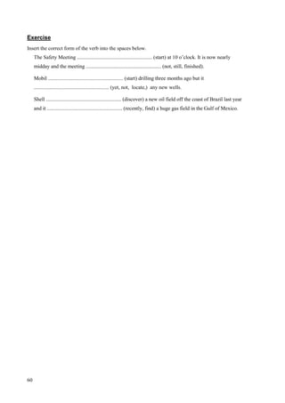 60
Exercise
Insert the correct form of the verb into the spaces below.
The Safety Meeting ......................................................... (start) at 10 o’clock. It is now nearly
midday and the meeting ......................................................... (not, still, finished).
Mobil ......................................................... (start) drilling three months ago but it
......................................................... (yet, not, locate,) any new wells.
Shell ......................................................... (discover) a new oil field off the coast of Brazil last year
and it ......................................................... (recently, find) a huge gas field in the Gulf of Mexico.
 
