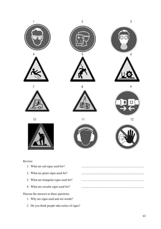 63
1 2 3
4 5 6
7 8 9
10 11 12
Review:
1. What are red signs used for? ....................................................................................
2. What are green signs used for? ....................................................................................
3. What are triangular signs used for? ....................................................................................
4. What are circular signs used for? ....................................................................................
Discuss the answers to these questions:
1. Why are signs used and not words?
2. Do you think people take notice of signs?
 