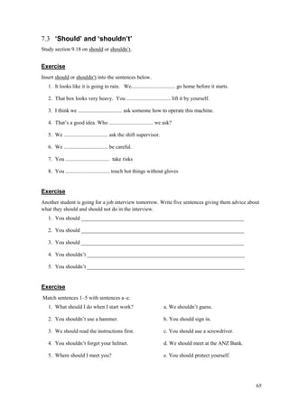 65
7.3 ‘Should’ and ‘shouldn’t’
Study section 9.18 on should or shouldn’t.
Exercise
Insert should or shouldn’t into the sentences below.
1. It looks like it is going to rain. We................................. go home before it starts.
2. That box looks very heavy. You ................................. lift it by yourself.
3. I think we ................................. ask someone how to operate this machine.
4. That’s a good idea. Who ................................. we ask?
5. We ................................. ask the shift supervisor.
6. We ................................. be careful.
7. You ................................. take risks
8. You ................................. touch hot things without gloves
Exercise
Another student is going for a job interview tomorrow. Write five sentences giving them advice about
what they should and should not do in the interview.
1. You should _____________________________________________________________
2. You should _____________________________________________________________
3. You should _____________________________________________________________
4. You shouldn’t ___________________________________________________________
5. You shouldn’t ___________________________________________________________
Exercise
Match sentences 1–5 with sentences a–e.
1. What should I do when I start work? a. We shouldn’t guess.
2. You shouldn’t use a hammer. b. You should sign in.
3. We should read the instructions first. c. You should use a screwdriver.
4. You shouldn’t forget your helmet. d. We should meet at the ANZ Bank.
5. Where should I meet you? e. You should protect yourself.
 