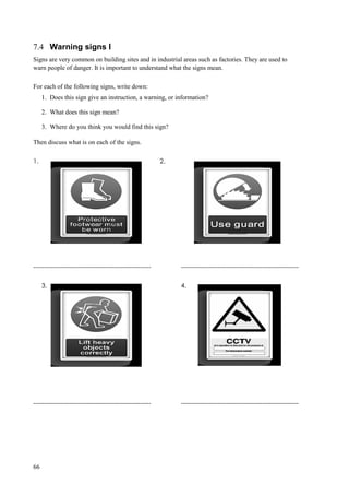 66
7.4 Warning signs I
Signs are very common on building sites and in industrial areas such as factories. They are used to
warn people of danger. It is important to understand what the signs mean.
For each of the following signs, write down:
1. Does this sign give an instruction, a warning, or information?
2. What does this sign mean?
3. Where do you think you would find this sign?
Then discuss what is on each of the signs.
1. 2.
------------------------------------------------------- -------------------------------------------------------
3. 4.
------------------------------------------------------- -------------------------------------------------------
 