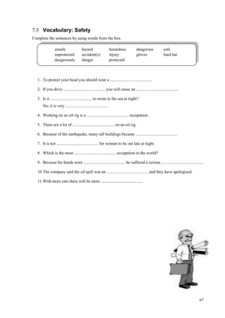 67
7.5 Vocabulary: Safety
Complete the sentences by using words from the box.
1. To protect your head you should wear a ........................................
2. If you drive ........................................ you will cause an ........................................
3. Is it ........................................ to swim in the sea at night?
No, it is very ........................................
4. Working on an oil rig is a ........................................ occupation.
5. There are a lot of ........................................ on an oil rig.
6. Because of the earthquake, many tall buildings became ........................................
7. It is not ........................................ for women to be out late at night.
8. Which is the most ........................................ occupation in the world?
9. Because his hands were ........................................ he suffered a serious ........................................
10.The company said the oil spill was an ........................................ and they have apologised.
11.With more cars there will be more ........................................
unsafe hazard hazardous dangerous safe
unprotected accident(s) injury gloves hard hat
dangerously danger protected
 