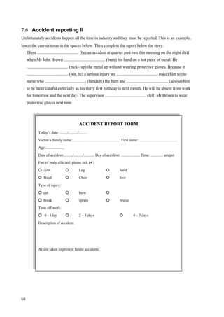 68
7.6 Accident reporting II
Unfortunately accidents happen all the time in industry and they must be reported. This is an example..
Insert the correct tense in the spaces below. Then complete the report below the story.
There ........................................ (be) an accident at quarter past two this morning on the night shift
when Mr John Brown ........................................ (burn) his hand on a hot piece of metal. He
........................................ (pick - up) the metal up without wearing protective gloves. Because it
........................................ (not, be) a serious injury we ........................................ (take) him to the
nurse who ........................................ (bandage) the burn and ........................................ (advise) him
to be more careful especially as his thirty first birthday is next month. He will be absent from work
for tomorrow and the next day. The supervisor ........................................ (tell) Mr Brown to wear
protective gloves next time.
ACCIDENT REPORT FORM
Today’s date: ......../........../.........
Victim’s family name:................................................... First name: .........................................
Age:....................
Date of accident:........./........../........... Day of accident: .................... Time: ............. am/pm
Part of body affected: please tick ()
 Arm  Leg  hand
 Head  Chest  foot
Type of injury:
 cut  burn 
 break  sprain  bruise
Time off work:
 0 - 1day  2 – 3 days  4 – 7 days
Description of accident.
Action taken to prevent future accidents.
 