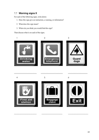 69
7.7 Warning signs II
For each of the following signs, write down:
1. Does this sign give an instruction, a warning, or information?
2. What does this sign mean?
3. Where do you think you would find this sign?
Then discuss what is on each of the signs.
1 2 3
------------------------------------- ------------------------------------ --------------------------------
4 5 6
------------------------------------- ---------------------------------- ---------------------------------
 