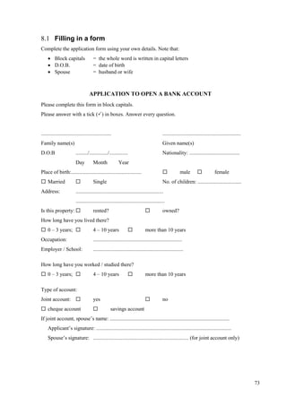 73
8.1 Filling in a form
Complete the application form using your own details. Note that:
 Block capitals = the whole word is written in capital letters
 D.O.B. = date of birth
 Spouse = husband or wife
APPLICATION TO OPEN A BANK ACCOUNT
Please complete this form in block capitals.
Please answer with a tick () in boxes. Answer every question.
..................................................... ...........................................................
Family name(s) Given name(s)
D.O.B ........./............../.............. Nationality: ......................................
Day Month Year
Place of birth:.....................................................  male  female
 Married  Single No. of children: .................................
Address: ..................................................................
...................................................................
Is this property:  rented?  owned?
How long have you lived there?
 0 – 3 years;  4 – 10 years  more than 10 years
Occupation: ...................................................................
Employer / School: ....................................................................
How long have you worked / studied there?
 0 – 3 years;  4 – 10 years  more than 10 years
Type of account:
Joint account:  yes  no
 cheque account  savings account
If joint account, spouse’s name: ..........................................................................................
Applicant’s signature: ......................................................................................................
Spouse’s signature: ........................................................................ (for joint account only)
 