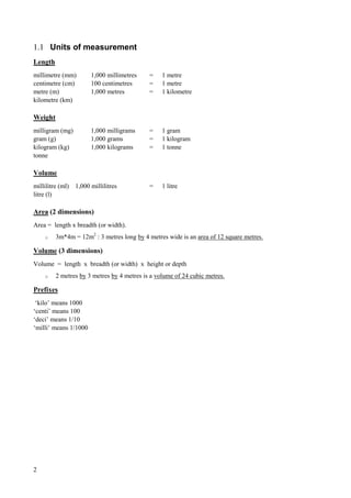 2
1.1 Units of measurement
Length
millimetre (mm) 1,000 millimetres = 1 metre
centimetre (cm) 100 centimetres = 1 metre
metre (m) 1,000 metres = 1 kilometre
kilometre (km)
Weight
milligram (mg) 1,000 milligrams = 1 gram
gram (g) 1,000 grams = 1 kilogram
kilogram (kg) 1,000 kilograms = 1 tonne
tonne
Volume
millilitre (ml) 1,000 millilitres = 1 litre
litre (l)
Area (2 dimensions)
Area = length x breadth (or width).
o 3m*4m = 12m2
: 3 metres long by 4 metres wide is an area of 12 square metres.
Volume (3 dimensions)
Volume = length x breadth (or width) x height or depth
o 2 metres by 3 metres by 4 metres is a volume of 24 cubic metres.
Prefixes
‘kilo’ means 1000
‘centi’ means 100
‘deci’ means 1/10
‘milli’ means 1/1000
 