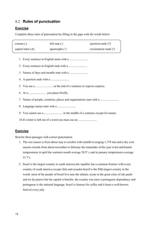 74
8.2 Rules of punctuation
Exercise
Complete these rules of punctuation by filling in the gaps with the words below:
1. Every sentence in English starts with a .........................
2. Every sentence in English ends with a .........................
3. Names of days and months start with a .........................
4. A question ends with a .........................
5. You use a .........................at the end of a sentence to express surprise.
6. At a......................... you pause briefly.
7. Names of people, countries, places and organisations start with a .........................
8. Language names start with a .........................
9. You cannot use a ......................... in the middle of a sentence except for names.
10.If a letter is left out of a word you must use an .........................
Exercise
Rewrite these passages with correct punctuation.
1. The wet season is from about may to october with rainfall averaging 1,778 mm and a dry cool
season extends from about november to february the remainder of the year is hot and humid
temperatures in april the warmest month average 28.9° c and in january temperatures average
21.7°c
2. brazil is the largest country in south america.the republic has a common frontier with every
country of south america except chile and ecuador.brazil is the fifth-largest country in the
world. most of the people of brazil live near the atlantic ocean in the great cities of são paulo
and rio de janeiro but the capital is brasília. the country was once a portuguese dependency and
portuguese is the national language. brazil is famous for coffee and it hosts a well-known
festival every july.
comma (,) full stop (.) question mark (?)
capital letter (A) apostrophe (’) exclamation mark (!)
 