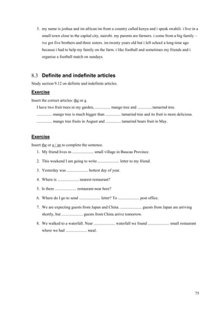 75
3. my name is joshua and im african im from a country called kenya and i speak swahili. i live in a
small town close to the capital city, nairobi. my parents are farmers. i come from a big family –
ive got five brothers and three sisters. im twenty years old but i left school a long time ago
because i had to help my family on the farm. i like football and sometimes my friends and i
organise a football match on sundays.
8.3 Definite and indefinite articles
Study section 9.12 on definite and indefinite articles.
Exercise
Insert the correct articles: the or a.
I have two fruit trees in my garden, ............... mango tree and ...............tamarind tree.
............... mango tree is much bigger than ............... tamarind tree and its fruit is more delicious.
............... mango tree fruits in August and ............... tamarind bears fruit in May.
Exercise
Insert the or a / an to complete the sentence.
1. My friend lives in ..................... small village in Baucau Province.
2. This weekend I am going to write ..................... letter to my friend.
3. Yesterday was ..................... hottest day of year.
4. Where is ..................... nearest restaurant?
5. Is there ..................... restaurant near here?
6. Where do I go to send ..................... letter? To ..................... post office.
7. We are expecting guests from Japan and China. ..................... guests from Japan are arriving
shortly, but ..................... guests from China arrive tomorrow.
8. We walked to a waterfall. Near ..................... waterfall we found ..................... small restaurant
where we had ..................... meal.
 