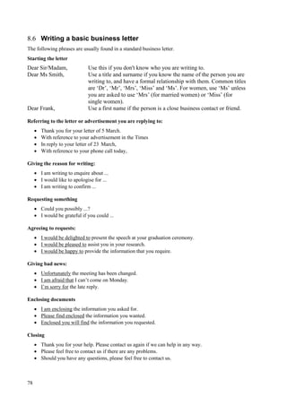 78
8.6 Writing a basic business letter
The following phrases are usually found in a standard business letter.
Starting the letter
Dear Sir/Madam, Use this if you don't know who you are writing to.
Dear Ms Smith, Use a title and surname if you know the name of the person you are
writing to, and have a formal relationship with them. Common titles
are ‘Dr’, ‘Mr’, ‘Mrs’, ‘Miss’ and ‘Ms’. For women, use ‘Ms’ unless
you are asked to use ‘Mrs’ (for married women) or ‘Miss’ (for
single women).
Dear Frank, Use a first name if the person is a close business contact or friend.
Referring to the letter or advertisement you are replying to:
 Thank you for your letter of 5 March.
 With reference to your advertisement in the Times
 In reply to your letter of 23 March,
 With reference to your phone call today,
Giving the reason for writing:
 I am writing to enquire about ...
 I would like to apologise for ...
 I am writing to confirm ...
Requesting something
 Could you possibly ...?
 I would be grateful if you could ...
Agreeing to requests:
 I would be delighted to present the speech at your graduation ceremony.
 I would be pleased to assist you in your research.
 I would be happy to provide the information that you require.
Giving bad news:
 Unfortunately the meeting has been changed.
 I am afraid that I can’t come on Monday.
 I’m sorry for the late reply.
Enclosing documents
 I am enclosing the information you asked for.
 Please find enclosed the information you wanted.
 Enclosed you will find the information you requested.
Closing
 Thank you for your help. Please contact us again if we can help in any way.
 Please feel free to contact us if there are any problems.
 Should you have any questions, please feel free to contact us.
 