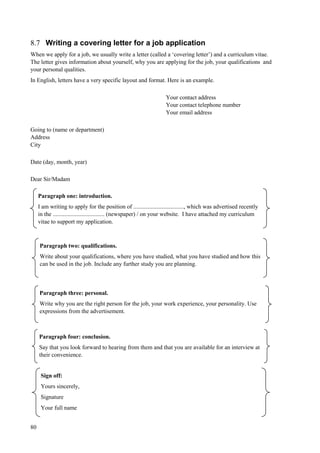 80
8.7 Writing a covering letter for a job application
When we apply for a job, we usually write a letter (called a ‘covering letter’) and a curriculum vitae.
The letter gives information about yourself, why you are applying for the job, your qualifications and
your personal qualities.
In English, letters have a very specific layout and format. Here is an example.
Your contact address
Your contact telephone number
Your email address
Going to (name or department)
Address
City
Date (day, month, year)
Dear Sir/Madam
Paragraph one: introduction.
I am writing to apply for the position of .................................., which was advertised recently
in the ................................... (newspaper) / on your website. I have attached my curriculum
vitae to support my application.
Paragraph three: personal.
Write why you are the right person for the job, your work experience, your personality. Use
expressions from the advertisement.
Paragraph two: qualifications.
Write about your qualifications, where you have studied, what you have studied and how this
can be used in the job. Include any further study you are planning.
Paragraph four: conclusion.
Say that you look forward to hearing from them and that you are available for an interview at
their convenience.
Sign off:
Yours sincerely,
Signature
Your full name
 