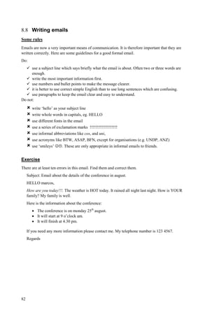 82
8.8 Writing emails
Some rules
Emails are now a very important means of communication. It is therefore important that they are
written correctly. Here are some guidelines for a good formal email.
Do:
 use a subject line which says briefly what the email is about. Often two or three words are
enough.
 write the most important information first.
 use numbers and bullet points to make the message clearer.
 it is better to use correct simple English than to use long sentences which are confusing.
 use paragraphs to keep the email clear and easy to understand.
Do not:
 write ‘hello’ as your subject line
 write whole words in capitals, eg. HELLO
 use different fonts in the email
 use a series of exclamation marks !!!!!!!!!!!!!!!!!!!!
 use informal abbreviations like cos, and uni,
 use acronyms like BTW, ASAP, BFN, except for organisations (e.g. UNDP, ANZ)
 use ‘smileys’ . These are only appropriate in informal emails to friends.
Exercise
There are at least ten errors in this email. Find them and correct them.
Subject: Email about the details of the conference in august.
HELLO marcos,
How are you today!!!. The weather is HOT today. It rained all night last night. How is YOUR
family? My family is well.
Here is the information about the conference:
 The conference is on monday 25th
august.
 It will start at 9 o’clock am.
 It will finish at 4.30 pm.
If you need any more information please contact me. My telephone number is 123 4567.
Regards
 