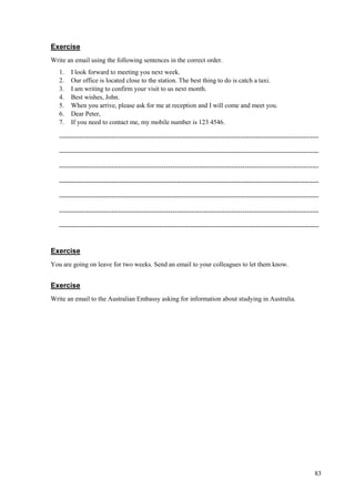83
Exercise
Write an email using the following sentences in the correct order.
1. I look forward to meeting you next week.
2. Our office is located close to the station. The best thing to do is catch a taxi.
3. I am writing to confirm your visit to us next month.
4. Best wishes, John.
5. When you arrive, please ask for me at reception and I will come and meet you.
6. Dear Peter,
7. If you need to contact me, my mobile number is 123 4546.
-----------------------------------------------------------------------------------------------------------------------
-----------------------------------------------------------------------------------------------------------------------
-----------------------------------------------------------------------------------------------------------------------
-----------------------------------------------------------------------------------------------------------------------
-----------------------------------------------------------------------------------------------------------------------
-----------------------------------------------------------------------------------------------------------------------
-----------------------------------------------------------------------------------------------------------------------
Exercise
You are going on leave for two weeks. Send an email to your colleagues to let them know.
Exercise
Write an email to the Australian Embassy asking for information about studying in Australia.
 