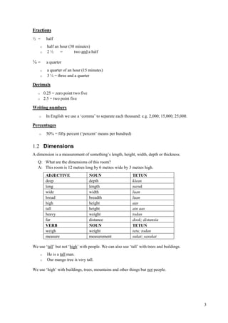 3
Fractions
½ = half
o half an hour (30 minutes)
o 2 ½ = two and a half
¼ = a quarter
o a quarter of an hour (15 minutes)
o 3 ¼ = three and a quarter
Decimals
o 0.25 = zero point two five
o 2.5 = two point five
Writing numbers
o In English we use a ‘comma’ to separate each thousand: e.g. 2,000; 15,000; 25,000.
Percentages
o 50% = fifty percent (‘percent’ means per hundred)
1.2 Dimensions
A dimension is a measurement of something’s length, height, width, depth or thickness.
Q: What are the dimensions of this room?
A: This room is 12 metres long by 6 metres wide by 3 metres high.
ADJECTIVE NOUN TETUN
deep depth klean
long length naruk
wide width luan
broad breadth luan
high height aas
tall height ain aas
heavy weight todan
far distance dook; distansia
VERB NOUN TETUN
weigh weight tetu; todan
measure measurement sukat; sasukat
We use ‘tall’ but not ‘high’ with people. We can also use ‘tall’ with trees and buildings.
o He is a tall man.
o Our mango tree is very tall.
We use ‘high’ with buildings, trees, mountains and other things but not people.
 