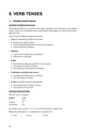 84
9. VERB TENSES
9.1 Simple present tense
Function of simple present tense
The simple present tense is used for an action that is repeated or usual. The action can be a habit, a
hobby, a daily event, a scheduled event or something that often happens. It is also used for future
planned events.
Here are some examples of simple present tense:
 Fact (or something we believe to be true)
 Beijing is the capital of China.
 Exxon and Royal Dutch Shell are very big oil companies.
 All my friends live in Baucau.
 Opinion:
 A job in the oil industry has a good future.
 I think that is a good idea.
 Habit:
 My husband usually gets up at 6.00 o’clock every day.
 We always have lunch at 12.30pm.
 We normally go to the market on Saturdays.
 Timetables, schedules and rosters:
 The plane from Darwin arrives at 9.00am.
 Your shift begins at 8.30am.
 Future: for future events or programmes
 The meeting starts at 9.00am tomorrow.
 The bus leaves at 10 o’clock.
Structure of present tense
The verb ‘to be’ is irregular:
Subject Verb
I Am
he/she/it Is
we/you/they Are
For all other verbs, we put ‘s’, ‘es’ or ‘ies’ on the third person singular form.
Where the verb ends in ‘y’ we delete the ‘y’ and add ‘ies’
 carry = carr+ies = carries
 