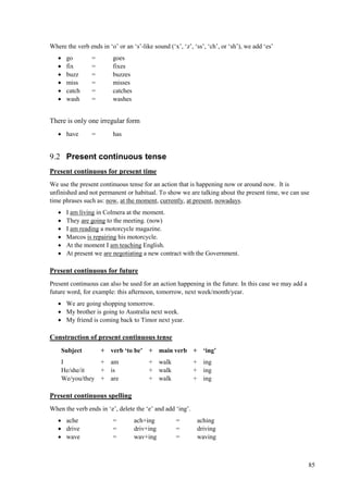 85
Where the verb ends in ‘o’ or an ‘s’-like sound (‘x’, ‘z’, ‘ss’, ‘ch’, or ‘sh’), we add ‘es’
 go = goes
 fix = fixes
 buzz = buzzes
 miss = misses
 catch = catches
 wash = washes
There is only one irregular form
 have = has
9.2 Present continuous tense
Present continuous for present time
We use the present continuous tense for an action that is happening now or around now. It is
unfinished and not permanent or habitual. To show we are talking about the present time, we can use
time phrases such as: now, at the moment, currently, at present, nowadays.
 I am living in Colmera at the moment.
 They are going to the meeting. (now)
 I am reading a motorcycle magazine.
 Marcos is repairing his motorcycle.
 At the moment I am teaching English.
 At present we are negotiating a new contract with the Government.
Present continuous for future
Present continuous can also be used for an action happening in the future. In this case we may add a
future word, for example: this afternoon, tomorrow, next week/month/year.
 We are going shopping tomorrow.
 My brother is going to Australia next week.
 My friend is coming back to Timor next year.
Construction of present continuous tense
Subject + verb ‘to be’ + main verb + ‘ing’
I + am + walk + ing
He/she/it + is + walk + ing
We/you/they + are + walk + ing
Present continuous spelling
When the verb ends in ‘e’, delete the ‘e’ and add ‘ing’.
 ache = ach+ing = aching
 drive = driv+ing = driving
 wave = wav+ing = waving
 