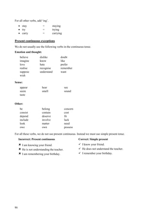 86
For all other verbs, add ‘ing’.
 stay = staying
 try = trying
 carry = carrying
Present continuous exceptions
We do not usually use the following verbs in the continuous tense.
Emotion and thought:
believe dislike doubt
imagine know like
love hate prefer
realise recognise remember
suppose understand want
wish
Sense:
appear hear see
seem smell sound
taste
Other:
be belong concern
consist contain cost
depend deserve fit
include involve lack
look matter need
owe own possess
For all these verbs, we do not use present continuous. Instead we must use simple present tense.
Incorrect: Present continuous Correct: Simple present
 I am knowing your friend.  I know your friend.
 He is not understanding the teacher.  He does not understand the teacher.
 I am remembering your birthday.  I remember your birthday.
 