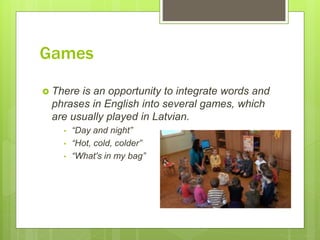 Games
 There is an opportunity to integrate words and
phrases in English into several games, which
are usually played in Latvian.
• “Day and night”
• “Hot, cold, colder”
• “What's in my bag”
 