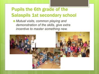 Pupils the 6th grade of the
Salaspils 1st secondary school
 Mutual visits, common playing and
demonstration of the skills, give extra
incentive to master something new.
 