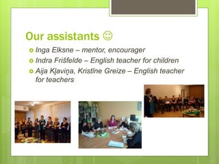 Our assistants 
 Inga Elksne – mentor, encourager
 Indra Frišfelde – English teacher for children
 Aija Kļaviņa, Kristīne Greize – English teacher
for teachers
 