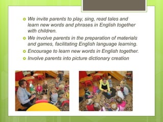  We invite parents to play, sing, read tales and
learn new words and phrases in English together
with children.
 We involve parents in the preparation of materials
and games, facilitating English language learning.
 Encourage to learn new words in English together.
 Involve parents into picture dictionary creation
 