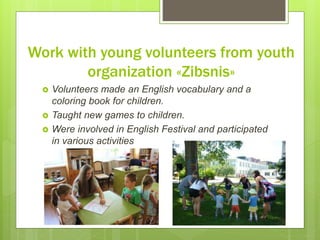 Work with young volunteers from youth
organization «Zibsnis»
 Volunteers made an English vocabulary and a
coloring book for children.
 Taught new games to children.
 Were involved in English Festival and participated
in various activities
 