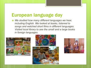 European language day
 We studied how many different languages we hear,
including English. We looked at books, listened to
songs and watched short films in different languages.
Visited local library to see the small and a large books
in foreign languages.
 
