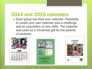 2014 and 2015 calendars
 Each group has their own calendar. Possibility
to create your own calendar was a challenge
and an acquisition of new skills. The calendar
was used as a Christmas gift for the parents
of students.
 