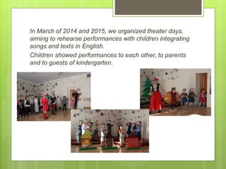 In March of 2014 and 2015, we organized theater days,
aiming to rehearse performances with children integrating
songs and texts in English.
Children showed performances to each other, to parents
and to guests of kindergarten.
 