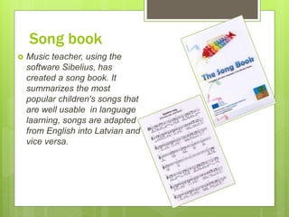 Song book
 Music teacher, using the
software Sibelius, has
created a song book. It
summarizes the most
popular children's songs that
are well usable in language
laarning, songs are adapted
from English into Latvian and
vice versa.
 
