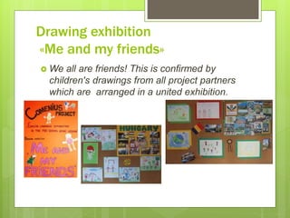Drawing exhibition
«Me and my friends»
 We all are friends! This is confirmed by
children's drawings from all project partners
which are arranged in a united exhibition.
 