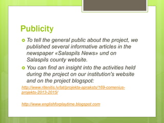 Publicity
 To tell the general public about the project, we
published several informative articles in the
newspaper «Salaspils News» und on
Salaspils county website.
 You can find an insight into the activities held
during the project on our institution's website
and on the project blogspot:
http://www.ritenitis.lv/lat/projekta-apraksts/169-comenius-
projekts-2013-2015/
http://www.englishforplaytime.blogspot.com
 