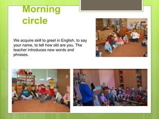 Morning
circle
We acquire skill to greet in English, to say
your name, to tell how old are you. The
teacher introduces new words and
phrases.
 