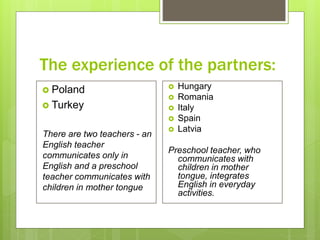 The experience of the partners:
 Poland
 Turkey
There are two teachers - an
English teacher
communicates only in
English and a preschool
teacher communicates with
children in mother tongue
 Hungary
 Romania
 Italy
 Spain
 Latvia
Preschool teacher, who
communicates with
children in mother
tongue, integrates
English in everyday
activities.
 