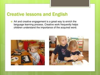 Creative lessons and English
 Art and creative engagement is a great way to enrich the
language learning process. Creative work frequently helps
children understand the importance of the acquired word.
 