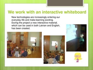 We work with an interactive whiteboard
New technologies are increasingly entering our
everyday life and make learning exciting.
During the project a new interactive material,
which can be used in both Latvian and English,
has been created.
 