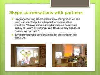 Skype conversations with partners
 Language learning process becomes exciting when we can
verify our knowledge by talking to friends from other
countries, "Can we understand what children from Spain,
Turkey or Poland are saying? Yes! Because they also learn
English, we can talk! "
 Skype conferences were organized for both children and
educators.
 
