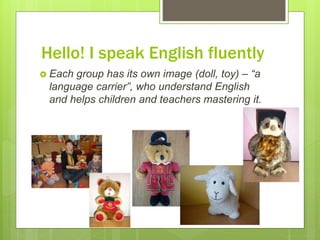 Hello! I speak English fluently
 Each group has its own image (doll, toy) – “a
language carrier”, who understand English
and helps children and teachers mastering it.
 